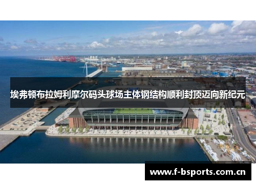 埃弗顿布拉姆利摩尔码头球场主体钢结构顺利封顶迈向新纪元